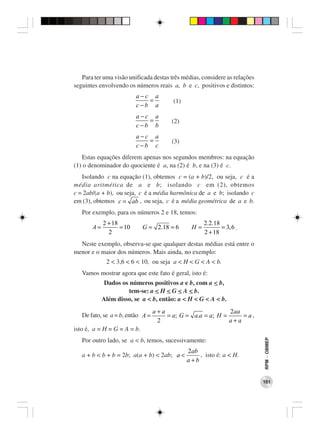 Para ter uma visão unificada destas três médias, considere as relações
seguintes envolvendo os números reais a, b e c, positivos e distintos:
                          a−c a
                             =          (1)
                          c−b a
                          a−c a
                             =          (2)
                          c−b b
                          a−c a
                             =          (3)
                          c−b c
   Estas equações diferem apenas nos segundos membros: na equação
(1) o denominador do quociente é a, na (2) é b, e na (3) é c.
   Isolando c na equação (1), obtemos c = (a + b)/2, ou seja, c é a
média aritmética de a e b; isolando c em (2), obtemos
c = 2ab/(a + b), ou seja, c é a média harmônica de a e b; isolando c
em (3), obtemos c = ab , ou seja, c é a média geométrica de a e b.
   Por exemplo, para os números 2 e 18, temos:
            2 + 18                                  2.2.18
       A=          = 10      G = 2.18 = 6      H=          = 3, 6 .
              2                                     2 + 18
  Neste exemplo, observa-se que qualquer destas médias está entre o
menor e o maior dos números. Mais ainda, no exemplo:
             2 < 3,6 < 6 < 10, ou seja a < H < G < A < b.
   Vamos mostrar agora que este fato é geral, isto é:
             Dados os números positivos a e b, com a < b,
                     tem-se: a < H < G < A < b.
            Além disso, se a < b, então: a < H < G < A < b.
                                  a+a                       2aa
   De fato, se a = b, então A =       = a; G = a.a = a; H =     = a,
                                   2                        a+a
isto é, a = H = G = A = b.
                                                                            RPM − OBMEP




   Por outro lado, se a < b, temos, sucessivamente:
                                              2ab
   a + b < b + b = 2b; a(a + b) < 2ab; a <        , isto é: a < H.
                                              a+b


                                                                            101
 