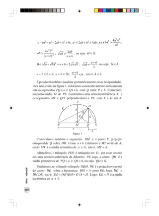 2                 4a 2 b 2
                 (a – b)2 = a2 – 2ab + b2 > 0; a2 + 2ab + b2 > 4ab; (a + b) >                         ;
                                                                                              ab

                         4a 2 b 2                      2ab
                 ab >               2
                                        ;       ab >       , ou seja: H < G.
                        ( a + b)                       a+b

                                                                             a+b
                 0 < ( a − b )2 = a + b − 2 a b ;                     ab <       , ou seja: G < A.
                                                                              2
                                                          a+b
                 a + b < b + b; a + b < 2b;                   < b , isto é: A < b.
                                                           2
                  É possível também visualizar geometricamente essas desigualdades.
              Para isso, como na figura 1, colocamos consecutivamente numa mesma
              reta os segmentos PQ = a e QS = b, com Q entre P e S. Com centro
              no ponto médio M de PS, construímos uma semicircunferência K, e
              os segmentos MT e QD, perpendiculares a PS, com T e D em K.
                                                  T
                                                         D
                                     K          A
                                                      H
                                                    E     G

                                            P                  M       Q         S
                                                           a
                                                                             b
                                                           figura 1
                 Construimos também o segmento DM e o ponto E, projeção
              ortogonal de Q sobre DM. Como a + b é diâmetro e MT o raio de K,
              então MT é a média aritmética de a e b, isto é, MT = A.
                Além disso, o triângulo PDS é retângulo em D, por estar inscrito
              em uma semicircunferencia de diâmetro PS; logo, a altura QD é a
              média geométrica de PQ = a e QS = b, ou seja: QD = G.
                 Finalmente, no triângulo retângulo DQM, DE é a projeção ortogonal
RPM − OBMEP




              do cateto DQ sobre a hipotenusa DM = A como DE; logo: DQ2 =
              DM.DE, isto é: DE = DQ2/DM = G2/A = H. Logo: DE = H é a média
              harmônica de a e b.


102
 