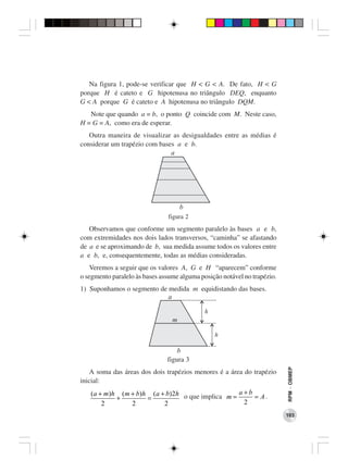 Na figura 1, pode-se verificar que H < G < A. De fato, H < G
porque H é cateto e G hipotenusa no triângulo DEQ, enquanto
G < A porque G é cateto e A hipotenusa no triângulo DQM.
   Note que quando a = b, o ponto Q coincide com M. Neste caso,
H = G = A, como era de esperar.
   Outra maneira de visualizar as desigualdades entre as médias é
considerar um trapézio com bases a e b.
                               a




                                     b
                               figura 2
   Observamos que conforme um segmento paralelo às bases a e b,
com extremidades nos dois lados transversos, “caminha” se afastando
de a e se aproximando de b, sua medida assume todos os valores entre
a e b, e, consequentemente, todas as médias consideradas.
    Veremos a seguir que os valores A, G e H “aparecem” conforme
o segmento paralelo às bases assume alguma posição notável no trapézio.
1) Suponhamos o segmento de medida m equidistando das bases.
                            a

                                             h
                                 m

                                                 h

                                   b
                               figura 3
                                                                          RPM − OBMEP




    A soma das áreas dos dois trapézios menores é a área do trapézio
inicial:
   (a + m)h (m + b)h (a + b)2h o que implica m = a + b = A .
           +        =
       2       2         2                         2
                                                                          103
 