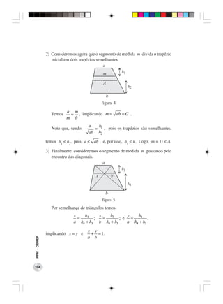 2) Consideremos agora que o segmento de medida m divida o trapézio
                 inicial em dois trapézios semelhantes.
                                              a
                                                           h1
                                               m

                                               A
                                                                h2

                                                   b
                                              figura 4
                        a m
                Temos    = , implicando m = ab = G .
                        m b
                                    a        h1
                Note que, sendo          =      , pois os trapézios são semelhantes,
                                    ab       h2

              temos h1 < h2, pois a < ab , e, por isso, h1 < h. Logo, m = G < A.

              3) Finalmente, consideremos o segmento de medida m passando pelo
                 encontro das diagonais.
                                            a
                                                           h3
                                         x             y
                                                                h4

                                                b
                                              figura 5
                Por semelhança de triângulos temos:
                            x   h4     x   h3      y   h4
                              =      ;   =      ; e =        ,
                            a h4 + h3 b h4 + h3    a h4 + h3

                                   x y
              implicando x = y e    + = 1.
                                   a b
RPM − OBMEP




104
 
