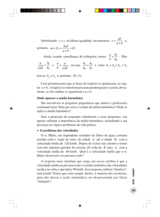ab
   Substituindo x = y na última igualdade, encontramos x =           e,
                                                                 a+b
                      2ab
portanto, m = 2 x =       =H .
                      a+b
                                                           a h3
     Ainda, usando semelhança de triângulos, temos          = . Mas
                                                           b h4
  a   h   a   a             h   h
    = 1 e   <    , ou seja, 3 < 1 e como h3 + h4 = h1 + h2
  ab h2   b   ab            h4 h2

tem-se h3 < h1 e, portanto, H < G.

    Caso permitíssemos que as bases do trapézio se igualassem, ou seja,
ter a = b, o trapézio se transformaria num paralelogramo e assim, obvia-
mente, as três médias se igualariam a a e b.

Onde aparece a média harmônica
   São inevitáveis as perguntas pragmáticas que alunos e professores
costumam fazer: Para que serve o estudo da média harmônica? Onde se
aplica a média harmônica?
   Sem a pretensão de responder cabalmente a essas perguntas, vou
apenas salientar a importância da média harmônica, assinalando a sua
presença em alguns problemas da vida prática.
• O problema das velocidades
   O sr. Mário, um imprudente vendedor de filtros de água, costuma
acordar cedo e viajar de carro, da cidade A até a cidade B, com a
velocidade média de 120 km/h. Depois de visitar seus clientes e tomar
com eles algumas garrafas de cerveja, ele volta de B para A, com a
velocidade média de 60 km/h. Qual é a velocidade média que o sr.
Mário desenvolve no percurso todo?
    A resposta mais imediata que surge em nosso cérebro é que a
velocidade média no percurso todo é a média aritmética das velocidades
na ida e na volta, o que daria 90 km/h. Essa resposta, embora “intuitiva”,
                                                                             RPM − OBMEP




está errada! Temos que estar sempre alertas, à maneira dos escoteiros,
para não deixar a razão matemática ser desgovernada por falsas
“intuições”.

                                                                             105
 