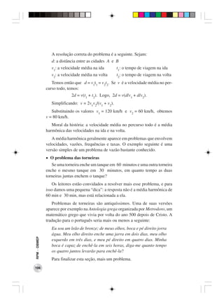 A resolução correta do problema é a seguinte. Sejam:
                 d: a distância entre as cidades A e B
                 v1: a velocidade média na ida         t1: o tempo de viagem na ida
                 v2: a velocidade média na volta       t2: o tempo de viagem na volta
                 Temos então que d = v1t1 = v2t2. Se v é a velocidade média no per-
              curso todo, temos:
                            2d = v(t1 + t2). Logo, 2d = v(d/v1 + d/v2).
                 Simplificando: v = 2v1v2/(v1 + v2).
                 Substituindo os valores v1 = 120 km/h e v2 = 60 km/h, obtemos
              v = 80 km/h.
                 Moral da história: a velocidade média no percurso todo é a média
              harmônica das velocidades na ida e na volta.
                 A média harmônica geralmente aparece em problemas que envolvem
              velocidades, vazões, frequências e taxas. O exemplo seguinte é uma
              versão simples de um problema de vazão bastante conhecido.
              • O problema das torneiras
                 Se uma torneira enche um tanque em 60 minutos e uma outra torneira
              enche o mesmo tanque em 30 minutos, em quanto tempo as duas
              torneiras juntas enchem o tanque?
                 Os leitores estão convidados a resolver mais esse problema, e para
              isso damos uma pequena “dica”: a resposta não é a média harmônica de
              60 min e 30 min, mas está relacionada a ela.
                 Problemas de torneiras são antiquíssimos. Uma de suas versões
              aparece por exemplo na Antologia grega organizada por Metrodoro, um
              matemático grego que vivia por volta do ano 500 depois de Cristo. A
              tradução para o português seria mais ou menos a seguinte:
                 Eu sou um leão de bronze; de meus olhos, boca e pé direito jorra
                 água. Meu olho direito enche uma jarra em dois dias, meu olho
RPM − OBMEP




                 esquerdo em três dias, e meu pé direito em quatro dias. Minha
                 boca é capaz de enchê-la em seis horas, diga-me quanto tempo
                 os quatro juntos levarão para enchê-la?
                 Para finalizar esta seção, mais um problema.
106
 