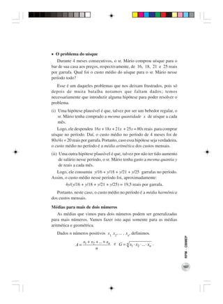 • O problema do uísque
   Durante 4 meses consecutivos, o sr. Mário comprou uísque para o
bar de sua casa aos preços, respectivamente, de 16, 18, 21 e 25 reais
por garrafa. Qual foi o custo médio do uísque para o sr. Mário nesse
período todo?
   Esse é um daqueles problemas que nos deixam frustrados, pois só
depois de muita batalha notamos que faltam dados; temos
necessariamente que introduzir alguma hipótese para poder resolver o
problema.
(i) Uma hipótese plausível é que, talvez por ser um bebedor regular, o
    sr. Mário tenha comprado a mesma quantidade x de uísque a cada
    mês.
   Logo, ele despendeu 16x + 18x + 21x + 25x = 80x reais para comprar
uísque no período. Daí, o custo médio no período de 4 meses foi de
80x/4x = 20 reais por garrafa. Portanto, caso essa hipótese seja verdadeira,
o custo médio no período é a média aritmética dos custos mensais.
(ii) Uma outra hipótese plausível é que, talvez por não ter tido aumento
     de salário nesse período, o sr. Mário tenha gasto a mesma quantia y
     de reais a cada mês.
  Logo, ele consumiu y/16 + y/18 + y/21 + y/25 garrafas no período.
Assim, o custo médio nesse período foi, aproximadamente:
        4y/(y/16 + y/18 + y/21 + y/25) = 19,5 reais por garrafa.
   Portanto, neste caso, o custo médio no período é a média harmônica
dos custos mensais.

Médias para mais de dois números
    As médias que vimos para dois números podem ser generalizadas
para mais números. Vamos fazer isto aqui somente para as médias
aritmética e geométrica.
   Dados n números positivos x1, x2, ... , xn, definimos.
                                                                               RPM − OBMEP




                   x1 + x2 + ... + xn e
              A=                        G = n x1 ⋅ x2 ⋅ ... ⋅ xn .
                           n



                                                                               107
 