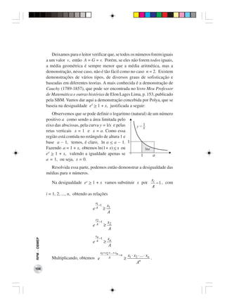 Deixamos para o leitor verificar que, se todos os números forem iguais
              a um valor v, então A = G = v. Porém, se eles não forem todos iguais,
              a média geométrica é sempre menor que a média aritmética, mas a
              demonstração, nesse caso, não é tão fácil como no caso n = 2. Existem
              demonstrações de vários tipos, de diversos graus de sofisticação e
              baseadas em diferentes teorias. A mais conhecida é a demonstração de
              Cauchy (1789-1857), que pode ser encontrada no livro Meu Professor
              de Matemática e outras histórias de Elon Lages Lima, p. 153, publicado
              pela SBM. Vamos dar aqui a demonstração concebida por Polya, que se
              baseia na desigualdade ex > 1 + x, justificada a seguir:
                  Observemos que se pode definir o logaritmo (natural) de um número
              positivo a como sendo a área limitada pelo
              eixo das abscissas, pela curva y = l/x e pelas    y=1 x
              retas verticais x = 1 e x = a. Como essa
              região está contida no retângulo de altura 1 e
              base a − 1, temos, é claro, ln a < a − 1. 1
              Fazendo a = 1 + x, obtemos ln(1+ x) < x ou              lna
              ex > 1 + x, valendo a igualdade apenas se           1       a
              a = 1, ou seja, x = 0.
                Resolvida essa parte, podemos então demonstrar a desigualdade das
              médias para n números.
                                                                                              xi
                 Na desigualdade ex > 1 + x vamos substituir x por                               −1 , com
                                                                                              A
              i = 1, 2, ..., n, obtendo as relações
                                           x1
                                              −1       x1
                                          eA       ≥
                                                       A
                                           x2
                                              −1       x2
                                          eA       ≥
                                                       A
                                           xn
                                              −1       xn
RPM − OBMEP




                                          eA       ≥
                                                       A
                                               x1 + x2 +...+ xn
                                                                −n       x1 ⋅ x2 ⋅ ... ⋅ xn
                 Multiplicando, obtemos      e        A              ≥                        .
                                                                                An
108
 