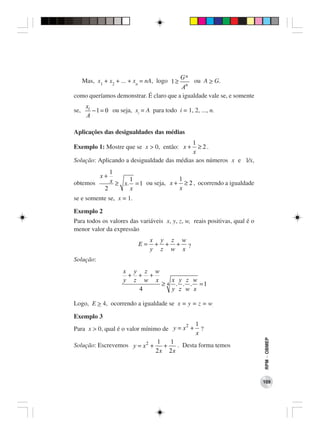 Gn
      Mas, x1 + x2 + ... + xn = nA, logo 1 ≥ ou A > G.
                                        An
como queríamos demonstrar. É claro que a igualdade vale se, e somente
       xi
se,       − 1 = 0 ou seja, xi = A para todo i = 1, 2, ..., n.
       A

Aplicações das desigualdades das médias
                                            1
Exemplo 1: Mostre que se x > 0, então: x +    ≥ 2.
                                            x
Solução: Aplicando a desigualdade das médias aos números x e l/x,
                 1
             x+
obtemos          x ≥ x. 1 = 1 ou seja, x + 1 ≥ 2 , ocorrendo a igualdade
               2        x                  x
se e somente se, x = 1.

Exemplo 2
Para todos os valores das variáveis x, y, z, w, reais positivas, qual é o
menor valor da expressão
                                  x y z w
                             E=    + + +
                                  y z w x ?
Solução:
                      x y z w
                       + + +
                      y z w x    x y z w
                              ≥ 4 . . . =1
                         4       y z w x

Logo, E > 4, ocorrendo a igualdade se x = y = z = w.

Exemplo 3
                                          2          1
Para x > 0, qual é o valor mínimo de y = x +           ?
                                                     x
                                                                            RPM − OBMEP




                                    1   1
Solução: Escrevemos y = x 2 +         +   . Desta forma temos
                                    2x 2x



                                                                            109
 