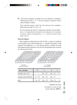 IV. Você observa padrões na tabela? Em caso afirmativo, complete a
    tabela para um cubo 7 × 7 × 7. Em caso negativo, desenhe o cubo e
    então complete a tabela.
    Você realmente pegou o jeito? Se você acha que sim, complete a
    tabela para um cubo 10 × 10 × 10.
    Eis uma questão que pode ser usada para culminar essa atividade:
    Seja n o comprimento de um lado do cubo. Quando você completar
    na tabela a linha correspondente a n, a soma dos valores dessa
    linha será n3?

Nota do tradutor
   Para completar a tabela para um cubo de lado n, pode-se considerar
o cubo grande como sendo formado por n camadas horizontais. Cada
camada é um quadrado n x n . Nos esboços abaixo, o número em cada
cubo pequeno indica quantas de suas faces ficam pintadas após a imersão
do cubo na lata de tinta:




  faces pintadas               0          1           2          3

camadas sup. e inf.                    2(n − 2)2     8(n − 2)        8

camadas intermediárias      (n − 2)3   4(n − 2)2     4(n − 2)

total                       (n − 2)3    6(n − 2)2    12(n − 2)       8
                                                                          RPM − OBMEP




                                                    Adaptado do artigo
                                           Atividades em sala de aula
                                              Renate Watanabe, RPM 61

                                                                          11
 