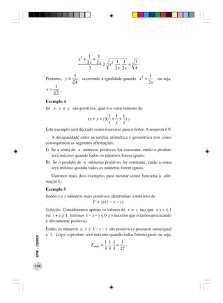 1    1
                                  x2 +      +
                                         2 x 2 x ≥ 3 x2 . 1 . 1 = 3 1 .
                                          3              2x 2x      4
                              3                                       1
              Portanto, y ≥   3
                                 , ocorrendo a igualdade quando x 2 =    , ou seja,
                               4                                      2x
                   1
              x=   3  .
                    2
              Exemplo 4
              Se x, y e z são positivos, qual é o valor mínimo de
                                                       1 1 1
                                         ( x + y + z )( + + ) ?
                                                       x y z
              Este exemplo será deixado como exercício para o leitor. A resposta é 9.
                 A desigualdade entre as médias aritmética e geométrica tem como
              consequência as seguintes afirmações:
              I) Se a soma de n números positivos for constante, então o produto
                 será máximo quando todos os números forem iguais.
              II) Se o produto de n números positivos for constante, então a soma
                 será mínima quando todos os números forem iguais.
                Daremos mais dois exemplos para mostrar como funciona a afir-
              mação I).
              Exemplo 5
              Sendo x e y números reais positivos, determinar o máximo de
                                        E = xy(1 − x − y).
              Solução: Consideremos apenas os valores de x e y tais que x + y < 1
              (se x + y > 1, teremos 1 − x − y < 0 e o máximo que estamos procurando
              é obviamente positivo).
              Então, os números x, y e 1 − x − y são positivos e possuem soma igual
              a 1. Logo, o produto será máximo quando todos forem iguais ou seja,
RPM − OBMEP




                                                 1 1 1 1
                                           Emax = . . =   .
                                                 3 3 3 27


110
 