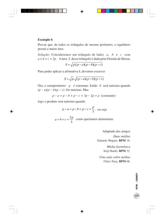 Exemplo 6
Provar que, de todos os triângulos de mesmo perímetro, o equilátero
possui a maior área.
Solução: Consideremos um triângulo de lados a, b e c com
a + b + c = 2p. A área S desse triângulo é dada pela fórmula de Heron,
                    S=    p.( p − a )( p − b)( p − c)

Para poder aplicar a afirmativa I, devemos escrever

                   S=    p . ( p − a )( p − b)( p − c)

Ora, o semiperímetro p é constante. Então S será máximo quando
(p − a)(p − b)(p − c) for máximo. Mas
           p − a + p − b + p − c = 3p − 2p = p (constante)
logo o produto será máximo quando
                                           p
                  p −a = p −b = p −c =       , ou seja
                                           3
                        2p
            a=b=c=         como queríamos demonstrar.
                         3

                                                        Adaptado dos artigos
                                                               Duas médias
                                                Eduardo Wagner, RPM 18.

                                                           Média harmônica
                                                        Seiji Hariki, RPM 32.

                                                  Uma aula sobre médias
                                                         Chico Nery, RPM 68.
                                                                                RPM − OBMEP




                                                                                111
 