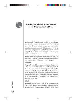 Problemas diversos resolvidos
                   com Geometria Analítica




              A Geometria Analítica, ou melhor o método das
              coordenadas, é uma ferramente útil para resolver
              problemas diversos, mesmo aqueles que não contêm
              equações ou coordenadas. É interessante observar
              problemas que permitem a introdução de um sistema
              adequado de coordenadas e conseguir assim, soluções
              simples e convincentes.
              A seguir, mostraremos alguns problemas desse tipo. Para
              cada um deles outras formas de resolução são possíveis,
              mas o método das coordenadas é uma boa opção.
              Problema 1
              Um pesado caminhão parte ao meio dia da cidade A para
              a cidade B viajando com velocidade constante de
              40 km/h, e às 6 horas da tarde chega à cidade B. Um
              automóvel parte da cidade B às 2 horas da tarde desse
              dia e, viajando com velocidade constante pela mesma
              estrada, chega à cidade A também às 6 da tarde. Pergunta-
              se em que momento o caminhão e o automóvel se
              cruzaram na estrada.
              Solução
RPM − OBMEP




              A distância entre as cidades A e B, ao longo da estrada
              é de 6 × 40 = 240 km. Vamos introduzir o seguinte sistema
              de coordenadas: para um objeto qualquer que se mova

112
 