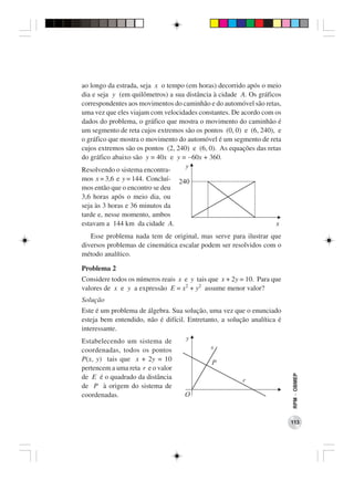 ao longo da estrada, seja x o tempo (em horas) decorrido após o meio
dia e seja y (em quilômetros) a sua distância à cidade A. Os gráficos
correspondentes aos movimentos do caminhão e do automóvel são retas,
uma vez que eles viajam com velocidades constantes. De acordo com os
dados do problema, o gráfico que mostra o movimento do caminhão é
um segmento de reta cujos extremos são os pontos (0, 0) e (6, 240), e
o gráfico que mostra o movimento do automóvel é um segmento de reta
cujos extremos são os pontos (2, 240) e (6, 0). As equações das retas
do gráfico abaixo são y = 40x e y = −60x + 360.
                                    y
Resolvendo o sistema encontra-
mos x = 3,6 e y = 144. Concluí- 240
mos então que o encontro se deu
3,6 horas após o meio dia, ou
seja às 3 horas e 36 minutos da
tarde e, nesse momento, ambos
estavam a 144 km da cidade A.                                       x
   Esse problema nada tem de original, mas serve para ilustrar que
diversos problemas de cinemática escalar podem ser resolvidos com o
método analítico.

Problema 2
Considere todos os números reais x e y tais que x + 2y = 10. Para que
valores de x e y a expressão E = x2 + y2 assume menor valor?
Solução
Este é um problema de álgebra. Sua solução, uma vez que o enunciado
esteja bem entendido, não é difícil. Entretanto, a solução analítica é
interessante.
Estabelecendo um sistema de         y
coordenadas, todos os pontos                 s
P(x, y) tais que x + 2y = 10                 P
pertencem a uma reta r e o valor
                                                                         RPM − OBMEP




de E é o quadrado da distância                          r
de P à origem do sistema de
coordenadas.                        O


                                                                         113
 