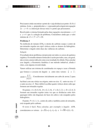 Precisamos então encontrar o ponto de r cuja distância ao ponto (0, 0) é
              mínima. A reta s, perpendicular a r e passando pela origem tem equação
              2x − y = 0 e a interseção dessas retas é o ponto que procuramos.
              Resolvendo o sistema formado pelas duas equações encontramos x = 2
              e y = 4 que é a solução do problema. Concluímos ainda que o valor
              mínimo de E é 22 + 42 = 20.
              Problema 3
              Na molécula do metano (CH4) o átomo de carbono ocupa o centro de
              um tetraedro regular em cujos vértices estão os átomos de hidrogênio.
              Determine o ângulo entre duas das valências do carbono.
              Solução
              O resultado deste problema está presente em todos os cursos de química
              orgânica. O estranho número fornecido é aceito por todos, mas, em geral,
              não se tem a menor idéia de como esse resultado foi obtido. Para calcular
              esse ângulo, a Geometria Analítica é um método imbatível, aliada é
              claro, com alguma inventividade.
              Vamos utilizar um sistema de coordenadas no espaço e usar a fórmula
              que fornece o cosseno do ângulo α entre dois vetores u e v :
                          u ⋅v
              cos α =              . Consideremos inicialmente um cubo de aresta 2 (para
                        | u || v |
              facilitar) com um vértice na origem, outro no eixo X, outro no eixo Y
              e outro no eixo Z. Não é difícil escolher quatro vértices deste cubo que
              formem um tetraedro regular.
                 Os pontos A = (0, 0, 0), B = (2, 2, 0), C = (0, 2, 2) e D = (2, 0, 2)
              formam um tetraedro regular (uma vez que as distâncias entre dois
              quaisquer deles são diagonais de faces do cubo) e são ocupados pelos
              hidrogênios.
                 O ponto P = (1, 1, 1), centro do cubo e também centro do tetraedro,
              está ocupado pelo carbono.
RPM − OBMEP




                 O resto é fácil. Para calcular, por exemplo o ângulo APB,
              consideremos os vetores u = PA = (−1, −1, −1) e v = PB = (1,1, −1) .


114
 
