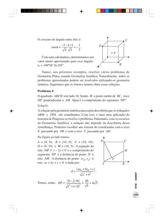 O cosseno do ângulo entre eles é:                                          C
                     −1 − 1 + 1   1                    D
           cos α =              =− .
                       3⋅ 3       3
                                                               P
   Com uma calculadora, determinamos um
valor muito aproximado para esse ângulo:
α = 109º28’16,395".                                                B

   Vamos, nos próximos exemplos, resolver vários problemas de
Geometria Plana, usando Geometria Analítica. Naturalmente, todos os
problemas apresentados podem ser resolvidos utilizando-se geometria
sintética. Sugerimos que os leitores tentem obter essas soluções.

Problema 4
O quadrado ABCD tem lado 10. Sendo M o ponto médio de BC, trace
DP perpendicular a AM. Qual é o comprimento do segmento DP?
Solução
A solução pela geometria sintética passa pela descoberta que os triângulos
ABM e DPA são semelhantes. Com isso, e mais uma aplicação do
teorema de Pitágoras se resolve o problema. Entretanto, com os recursos
da Geometria Analítica, a solução não depende da descoberta dessa
semelhança. Podemos escolher um sistema de coordenadas com o eixo
X passando por AB e com o eixo Y passando por AD.
Na figura ao lado temos:
A = (0, 0), B = (10, 0), C = (10, 10),                 D               C
D = (0, 10) e M = (10, 5). A equação da
reta AM é x – 2y = 0 e o comprimento do                                M
segmento DP é a distância do ponto D à
reta AM. A distância do ponto (x0, y0) à                       P
reta ax + by + c = 0 é dada por:                           A           B
                                 | ax0 + by0 + c | .
                            d=
                                                                               RPM − OBMEP




                                       a 2 + b2
                        | 0 − 2.10 |       20
Temos, então, DP =                     =      =4 5.
                         12 + (−2) 2        5

                                                                               115
 