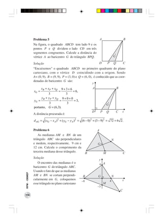 Problema 5                                               A                               B
              Na figura, o quadrado ABCD tem lado 9 e os
              pontos P e Q dividem o lado CD em três
              segmentos congruentes. Calcule a distância do
              vértice A ao baricentro G do triângulo BPQ.                              G

              Solução                                                  D       P           Q           C
              “Encaixemos” o quadrado ABCD no primeiro quadrante do plano
              cartesiano, com o vértice D coincidindo com a origem. Sendo
              A= (0, 9), B = (9, 9), P = (3, 0) e Q = (6, 0), é conhecido que as coor-
              denadas do baricentro G são:
                                                               y
                     xB + xP + xQ   9+3+ 6                     A                               B
              xG =                  =      = 6,
                         3            3
                    yB + yP + yQ 9 + 0 + 0
              yG =               =          = 3,
                          3            3                                       G
              portanto, G = (6, 3).
                                                               D       P       Q           C       x
              A distância procurada é:

              d AG = ( xG − x A ) 2 + ( yG − y A ) 2 = (6 − 0) 2 + (3 − 9) 2 = 72 = 6 2 .

              Problema 6                                           A
                  As medianas AM e BN de um
              triângulo ABC são perpendiculares                                        N
              e medem, respectivamente, 9 cm e                     G
              12 cm. Calcule o comprimento da
              terceira mediana desse triângulo.            B               M                           C
              Solução
                                                                    y
                                                                       6 A
                 O encontro das medianas é o
              baricentro G do triângulo ABC.
              Usando o fato de que as medianas
RPM − OBMEP




              AM e BN se cortam perpendi-              B           G                   N
              cularmente em G, coloquemos                                          4               x
                                                     -8
              esse triângulo no plano cartesiano                           M
                                                                   -3
                                                                                                   C
116
 