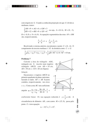 com origem em G. Usando a conhecida proporção em que G divide as
medianas, temos:
    AM = 9 → AG = 6 e GM = 3
                              , ou seja, A = (0, 6), M = (0, −3),
    BN = 12 → BG = 8 e GN = 4
B = (−8, 0) e N = (4, 0). As equações segmentárias das retas AN e BM
são, respectivamente,
                       x y              x   y
                        + =1 e            +   = 1.
                       4 6             −8 −3
  Resolvendo o sistema anterior, encontramos o ponto C = (8, −6). O
comprimento da terceira mediana é 3/2 da distância entre C e G:
    3                                 3
      ( xC − xG ) 2 + ( yC − yG ) 2 =   (8 − 0) 2 + (−6 − 0) 2 = 15 cm .
    2                                 2

Problema 7                                                                     C
   Calcule a área do triângulo ADE,                           E
retângulo em E, inscrito num trapézio             B
retângulo ABCD, com AB = 10 cm,
AD = 30 cm e CD = 20 cm (figura).
                                                      A                     D
Solução
   Encaixemos o trapézio ABCD no              y
primeiro quadrante do plano cartesiano,                                    C
fazendo os lados AD e AB ficarem
contidos, respectivamente, nos eixos                      E
                                              B
                                                                            20
x e y. Como a reta BC tem coeficiente        10
                                                                  M
              yC − yB 20 − 10 1                   A               15      D x
angular m =           =       = e
              xC − xB   30 − 0 3

                                                                     1
coeficiente linear 10, sua equação reduzida é                     y = x + 10 . A
                                                                     3
                                                                                   RPM − OBMEP




circunferência de diâmetro AD, com centro M = (15, 0), passa pelo
ponto E e tem equação:
                          (x − 15)2 + y2 = 152.

                                                                                   117
 