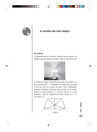 A sombra do meu abajur




Introdução
A fotografia abaixo reproduz o abajur do meu quarto e a
sombra que ele projeta na parede. Que curvas são essas?




A cúpula do abajur é um tronco de cone, com altura h e
raios das bases R e r. A lâmpada é centralizada, de modo
a ficar no eixo do tronco de cone. Para simplificar,
podemos imaginar a lâmpada concentrada em um ponto,
situado a uma distância b da base inferior e a uma
distância c da base superior do tronco, sendo b + c = h
(ver figura 1).
                                                           RPM − OBMEP




                        figura 1
                                                           119
 