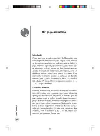 Um jogo aritmético




              Introdução
              Como seria bom se pudéssemos fazer da Matemática uma
              fonte de prazer ainda maior do que ela já é. Isso é possível
              se tivermos como aliado um poderoso recurso lúdico: o
              jogo. Proponho aqui um jogo aritmético, que é muito fácil
              de aprender, e pode ser jogado por duas ou mais pessoas.
              A idéia é sortear um número que, em seguida, deve ser
              obtido de outros, através das quatro operações. Para
              representar os inteiros usamos as cartas de um baralho
              comum, com exceção dos coringas. O ás (A), o valete
              (J), a dama (Q) e o rei (K) representam os números 1, 11,
              12 e 13 respectivamente.

              Formando números
              Estamos acostumados ao cálculo de expressões aritmé-
              ticas, isto é, dada uma expressão envolvendo números e
              operações matemáticas, encontrar o número que lhe
              corresponde. Aqui se pede a solução do problema recí-
              proco: dado um número, encontrar uma expressão aritmé-
              tica que corresponde a esse número. No jogo só é permi-
              tido o uso das 4 operações aritméticas básicas (adição,
RPM − OBMEP




              subtração, multiplicação e divisão) e de parênteses. Por
              exemplo, com os números 2, 5, 7, 8 e 11, alguns dos
              números que podemos formar são:


 12
 