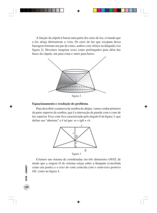 A função da cúpula é barrar uma parte dos raios de luz, evitando que
              a luz atinja diretamente a vista. Os raios de luz que escapam dessa
              barragem formam um par de cones, ambos com vértice na lâmpada (ver
              figura 2). Devemos imaginar esses cones prolongados para além das
              bases da cúpula, um para cima e outro para baixo.




                                              figura 2

              Equacionamento e resolução do problema
                 Para descobrir a natureza da sombra do abajur, vamos cuidar primeiro
              da parte superior da sombra, que é a interseção da parede com o cone de
              luz superior. Esse cone fica caracterizado pelo ângulo θ da figura 3, que
              define sua “abertura” e é tal que: m = tgθ = r/c.




                                              figura 3
                Criemos um sistema de coordenadas em três dimensões OXYZ, de
              modo que a origem O do sistema esteja sobre a lâmpada (concebida
RPM − OBMEP




              como um ponto) e o eixo do cone coincida com o semi-eixo positivo
              OZ, como na figura 4.




120
 