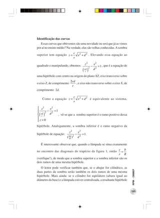Identificação das curvas
   Essas curvas que obtivemos são uma novidade ou será que já as vimos
por aí no ensino médio? Na verdade, elas são velhas conhecidas. A sombra
                                c 2
superior tem equação z =          x + d 2 . Elevando essa equação ao
                                r

                                              z2           x2
quadrado e manipulando, obtemos:                       −        = 1 , que é a equação de
                                            ( )
                                                   2
                                              cd           d2
                                               r

uma hipérbole com centro na origem do plano XZ, eixo transverso sobre
                           2cd
o eixo Z, de comprimento       , e eixo não transverso sobre o eixo X, de
                            r
comprimento 2d.

                                c 2
    Como a equação z =            x + d 2 é equivalente ao sistema,
                                r

 z2   x2
     − 2 =1
 cd 2 d
 ( )
 r          , vê-se que a sombra superior é o ramo positivo dessa

z>0

hipérbole. Analogamente, a sombra inferior é o ramo negativo da
                           z2          x2
hipérbole de equação:              −        = 1.
                        ( bd ) 2
                           R
                                       d2

   É interessante observar que, quando a lâmpada se situa exatamente
                                                                c b
no encontro das diagonais do trapézio da figura 1, então          =
                                                                r R
(verifique!), de modo que a sombra superior e a sombra inferior são os
dois ramos de uma mesma hipérbole.
   O leitor pode verificar também que, se o abajur for cilíndrico, as
                                                                                           RPM − OBMEP




duas partes da sombra serão também os dois ramos de uma mesma
hipérbole. Mais ainda: se o cilindro for eqüilátero (altura igual ao
diâmetro da base) e a lâmpada estiver centralizada, a resultante hipérbole


                                                                                           123
 