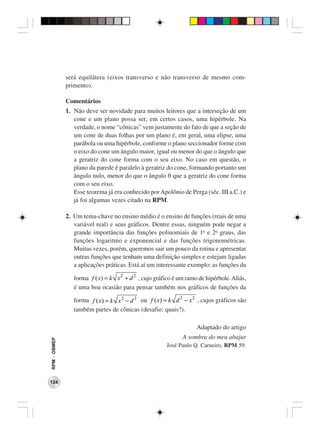será equilátera (eixos transverso e não transverso de mesmo com-
              primento).

              Comentários
              1. Não deve ser novidade para muitos leitores que a interseção de um
                 cone e um plano possa ser, em certos casos, uma hipérbole. Na
                 verdade, o nome “cônicas” vem justamente do fato de que a seção de
                 um cone de duas folhas por um plano é, em geral, uma elipse, uma
                 parábola ou uma hipérbole, conforme o plano seccionador forme com
                 o eixo do cone um ângulo maior, igual ou menor do que o ângulo que
                 a geratriz do cone forma com o seu eixo. No caso em questão, o
                 plano da parede é paralelo à geratriz do cone, formando portanto um
                 ângulo nulo, menor do que o ângulo θ que a geratriz do cone forma
                 com o seu eixo.
                 Esse teorema já era conhecido por Apolônio de Perga (séc. III a.C.) e
                 já foi algumas vezes citado na RPM.

              2. Um tema-chave no ensino médio é o ensino de funções (reais de uma
                 variável real) e seus gráficos. Dentre essas, ninguém pode negar a
                 grande importância das funções polinomiais de 1o e 2o graus, das
                 funções logaritmo e exponencial e das funções trigonométricas.
                 Muitas vezes, porém, queremos sair um pouco da rotina e apresentar
                 outras funções que tenham uma definição simples e estejam ligadas
                 a aplicações práticas. Está aí um interessante exemplo: as funções da

                 forma f ( x) = k x 2 + d 2 , cujo gráfico é um ramo de hipérbole. Aliás,
                 é uma boa ocasião para pensar também nos gráficos de funções da

                 forma f ( x) = k x 2 − d 2 ou f ( x) = k d 2 − x 2 , cujos gráficos são
                 também partes de cônicas (desafio: quais?).

                                                                    Adaptado do artigo
                                                              A sombra do meu abajur
RPM − OBMEP




                                                       José Paulo Q. Carneiro, RPM 59.




124
 