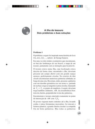A ilha do tesouro
     Dois problemas e duas soluções




Problema 1
O problema a seguir foi inspirado numa história do livro
Um, dois, três, ..., infinito de George Gamow.
Era uma vez dois irmãos aventureiros que encontraram,
no baú das lembranças de seu bisavô, o mapa de um
tesouro, juntamente com as instruções para localizá-lo.
O tesouro estava numa ilha, cuja localização estava
descrita de forma clara; encontrada a ilha, deveriam
procurar um campo aberto com um grande espaço
arenoso, perfeitamente circular. No exterior do dito
círculo encontrariam numerosas palmeiras alinhadas ao
longo de uma reta. Deveriam, então, procurar a palmeira
com um desenho geométrico no seu tronco e, partindo
de sua base, traçar as tangentes à pista circular, chamando
de T1 e T2 os pontos de tangência. A seguir, deveriam
traçar também o diâmetro, AM, da circunferência fron-
teira da clareira, perpendicular à reta das palmeiras.
Encontrariam o tesouro enterrado exatamente no ponto
de intersecção de AM com T1T2.
                                                              RPM − OBMEP




Os jovens viajaram muito contentes até a ilha, levando
cordas e outras ferramentas necessárias. Lá estavam a
formosa planície, a grande clareira circular e a comprida
fila de belas palmeiras. Mas todas as palmeiras

                                                              125
 