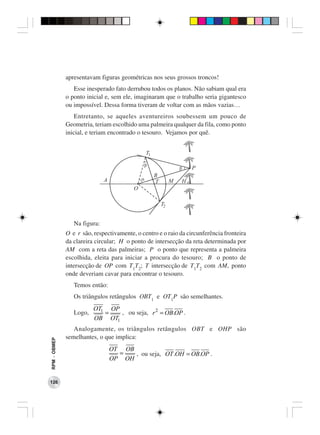 apresentavam figuras geométricas nos seus grossos troncos!
                 Esse inesperado fato derrubou todos os planos. Não sabiam qual era
              o ponto inicial e, sem ele, imaginaram que o trabalho seria gigantesco
              ou impossível. Dessa forma tiveram de voltar com as mãos vazias…
                  Entretanto, se aqueles aventureiros soubessem um pouco de
              Geometria, teriam escolhido uma palmeira qualquer da fila, como ponto
              inicial, e teriam encontrado o tesouro. Vejamos por quê.




                 Na figura:
              O e r são, respectivamente, o centro e o raio da circunferência fronteira
              da clareira circular; H o ponto de intersecção da reta determinada por
              AM com a reta das palmeiras; P o ponto que representa a palmeira
              escolhida, eleita para iniciar a procura do tesouro; B o ponto de
              intersecção de OP com T1T2; T intersecção de T1T2 com AM, ponto
              onde deveriam cavar para encontrar o tesouro.
                 Temos então:
                 Os triângulos retângulos OBT1 e OT1P são semelhantes.
                         OT1 OP
                 Logo,      =   , ou seja, r 2 = OB.OP .
                         OB OT1
                 Analogamente, os triângulos retângulos OBT e OHP são
              semelhantes, o que implica:
RPM − OBMEP




                                OT OB
                                  =   , ou seja, OT .OH = OB.OP .
                                OP OH


126
 