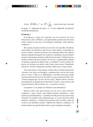 r2
   Assim, OT .OH = r 2 ou OT =     , o que mostra que a posição
                               OH
do ponto T independe do ponto P, ou seja, independe da palmeira
escolhida inicialmente.

Problema 2
   O problema a seguir foi inspirado em um exercício do livro
Polynomials, de E. J. Barbeau, e foi apresentado a professores do ensino
médio, alunos de um curso, de formação continuada, sobre números
complexos.
   Dois piratas decidem enterrar um tesouro em uma ilha. Escolhem,
como pontos de referência, uma árvore e duas pedras. Começando na
árvore, medem o número de passos até a primeira pedra. Em seguida,
dobram, segundo um ângulo reto, à direita e caminham o mesmo número
de passos até alcançar um ponto, onde fazem uma marca. Voltam à árvore,
medem o número de passos desde a árvore até a segunda pedra, dobram
à esquerda, segundo um ângulo reto, e caminham o mesmo número de
passos até alcançar um ponto, onde fazem outra marca. Finalmente,
enterram o tesouro exatamente no ponto médio entre as duas marcas.
   Anos mais tarde, os dois piratas voltam à ilha e decidem desenterrar
o tesouro, mas, para sua decepção, constatam que a árvore não existe
mais (o vento, a chuva e os depredadores a haviam arrancado). Então
um dos piratas decide arriscar. Escolhe ao acaso um ponto da ilha e diz:
“Vamos imaginar que a árvore estivesse aqui.” Repete então os mesmos
procedimentos de quando havia enterrado o tesouro: conta os passos até
a primeira pedra, dobra à direita, etc., e encontra o tesouro.
   A pergunta é: esse pirata era sortudo ou um matemático?
   Mesmo tendo sido apresentado em um curso sobre números
complexos, e para “alunos” que tinham bastante experiência – eram
professores de Matemática –, o problema da ilha do tesouro causou uma
comoção. Na verdade, todos admitiram que, se o curso não fosse sobre
                                                                           RPM − OBMEP




números complexos, a nenhum dos presentes teria ocorrido a ideia de
resolver esse problema usando a álgebra dos números complexos. E,
mesmo depois da sugestão para fazê-lo, quase ninguém conseguiu.


                                                                           127
 