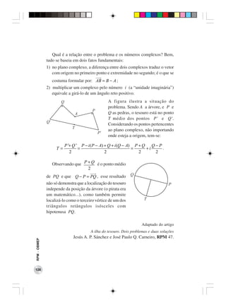 Qual é a relação entre o problema e os números complexos? Bem,
              tudo se baseia em dois fatos fundamentais:
              1) no plano complexo, a diferença entre dois complexos traduz o vetor
                 com origem no primeiro ponto e extremidade no segundo; é o que se
                 costuma formular por: AB = B − A ;
              2) multiplicar um complexo pelo número i (a “unidade imaginária”)
                 equivale a girá-lo de um ângulo reto positivo.
                                                 A figura ilustra a situação do
                                                 problema. Sendo A a árvore, e P e
                                                 Q as pedras, o tesouro está no ponto
                                                 T médio dos pontos P’ e Q’.
                                                 Considerando os pontos pertencentes
                                                 ao plano complexo, não importando
                                                 onde esteja a origem, tem-se:

                        P ’+ Q ’ P − i ( P − A) + Q + i (Q − A) P + Q Q − P
                   T=           =                              =     +i     .
                           2                    2                 2     2

                 Observando que P + Q é o ponto médio
                                  2
              de PQ e que Q − P = PQ , esse resultado
              não só demonstra que a localização do tesouro
              independe da posição da árvore (o pirata era
              um matemático...), como também permite
              localizá-lo como o terceiro vértice de um dos
              triângulos retângulos isósceles com
              hipotenusa PQ.

                                                                     Adaptado do artigo
                                       A ilha do tesouro. Dois problemas e duas soluções
                             Jesús A. P. Sánchez e José Paulo Q. Carneiro, RPM 47.
RPM − OBMEP




128
 