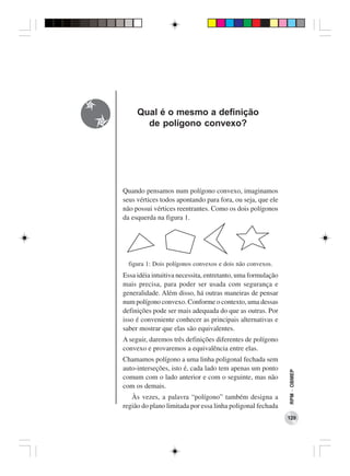 Qual é o mesmo a definição
       de polígono convexo?




Quando pensamos num polígono convexo, imaginamos
seus vértices todos apontando para fora, ou seja, que ele
não possui vértices reentrantes. Como os dois polígonos
da esquerda na figura 1.




  figura 1: Dois polígonos convexos e dois não convexos.
Essa idéia intuitiva necessita, entretanto, uma formulação
mais precisa, para poder ser usada com segurança e
generalidade. Além disso, há outras maneiras de pensar
num polígono convexo. Conforme o contexto, uma dessas
definições pode ser mais adequada do que as outras. Por
isso é conveniente conhecer as principais alternativas e
saber mostrar que elas são equivalentes.
A seguir, daremos três definições diferentes de polígono
convexo e provaremos a equivalência entre elas.
Chamamos polígono a uma linha poligonal fechada sem
auto-interseções, isto é, cada lado tem apenas um ponto
                                                             RPM − OBMEP




comum com o lado anterior e com o seguinte, mas não
com os demais.
   Às vezes, a palavra “polígono” também designa a
região do plano limitada por essa linha poligonal fechada
                                                             129
 
