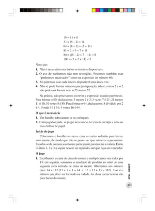 19 = 11 + 8
                      33 = (5 – 2) × 11
                      64 = (8 ÷ 2) × (5 + 11)
                      81 = 2 × 5 × 7 + 11
                      80 = ((5 – 2) × 7 – 11) × 8
                      100 = (7 + 2 + 11) × 5
Note que:
1. Não é necessário usar todos os inteiros disponíveis;
2. O uso de parênteses não tem restrições. Podemos também usar
   “parênteses encaixados” como na expressão do número 80;
3. Só podemos usar cada inteiro disponível uma única vez;
4. Não se pode formar números por justaposição, isto é, com o 5 e o 2
   não podemos formar nem o 25 nem o 52.
   Na prática, não precisamos escrever a expressão usando parênteses.
Para formar o 80, declaramos: 5 menos 2 é 3; 3 vezes 7 é 21; 21 menos
11 é 10; 10 vezes 8 é 80. Para formar o 64, declaramos: 8 dividido por 2
é 4; 5 mais 11 é 16; 4 vezes 16 é 64.
O que é necessário
1. Um baralho (descartam-se os coringas);
2. Cada jogador pode, se julgar necessário, ter caneta ou lápis e uma ou
   mais folhas de papel.
Início do jogo
    Colocamos o baralho na mesa, com as cartas voltadas para baixo,
num monte, de modo que não se possa ver que números representam.
Escolhe-se de comum acordo um participante para iniciar a rodada. Então
os itens 1, 2 e 3 a seguir devem ser repetidos até que haja um vencedor.
O jogo
1. Escolhemos a carta de cima do monte e multiplicamos seu valor por
   13: em seguida, somamos o resultado do produto ao valor de uma
                                                                           RPM − OBMEP




   segunda carta retirada de cima do monte. Obteremos um número
   entre 14 a 182 (13 × 1 + 1 = 14 e 13 × 13 + 13 = 182). Esse é o
   número que deve ser formado na rodada. As duas cartas tiradas vão
   para baixo do monte;

                                                                           13
 