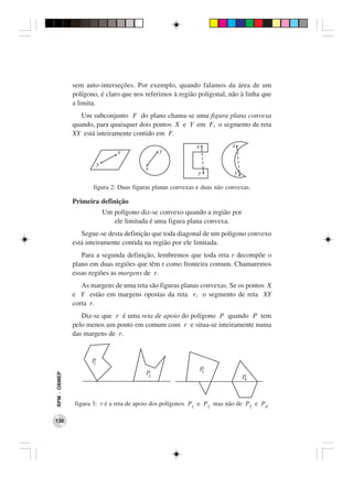 sem auto-interseções. Por exemplo, quando falamos da área de um
              polígono, é claro que nos referimos à região poligonal, não à linha que
              a limita.
                 Um subconjunto F do plano chama-se uma figura plana convexa
              quando, para quaisquer dois pontos X e Y em F, o segmento de reta
              XY está inteiramente contido em F.




                     figura 2: Duas figuras planas convexas e duas não convexas.

              Primeira definição
                        Um polígono diz-se convexo quando a região por
                           ele limitada é uma figura plana convexa.
                 Segue-se desta definição que toda diagonal de um polígono convexo
              está inteiramente contida na região por ele limitada.
                 Para a segunda definição, lembremos que toda reta r decompõe o
              plano em duas regiões que têm r como fronteira comum. Chamaremos
              essas regiões as margens de r.
                 As margens de uma reta são figuras planas convexas. Se os pontos X
              e Y estão em margens opostas da reta r, o segmento de reta XY
              corta r.
                 Diz-se que r é uma reta de apoio do polígono P quando P tem
              pelo menos um ponto em comum com r e situa-se inteiramente numa
              das margens de r.
RPM − OBMEP




              figura 3: r é a reta de apoio dos polígonos P1 e P2 mas não de P3 e P4.

130
 