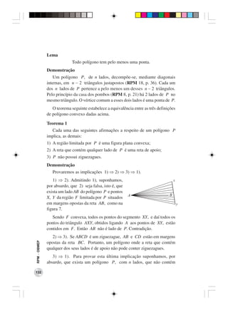 Lema
                            Todo polígono tem pelo menos uma ponta.
              Demonstração
                  Um polígono P, de n lados, decompõe-se, mediante diagonais
              internas, em n − 2 triângulos justapostos (RPM 18, p. 36). Cada um
              dos n lados de P pertence a pelo menos um desses n − 2 triângulos.
              Pelo princípio da casa dos pombos (RPM 8, p. 21) há 2 lados de P no
              mesmo triângulo. O vértice comum a esses dois lados é uma ponta de P.
                 O teorema seguinte estabelece a equivalência entre as três definições
              de polígono convexo dadas acima.

              Teorema 1
                Cada uma das seguintes afirmações a respeito de um polígono P
              implica, as demais:
              1) A região limitada por P é uma figura plana convexa;
              2) A reta que contém qualquer lado de P é uma reta de apoio;
              3) P não possui ziguezagues.
              Demonstração
                 Provaremos as implicações 1) ⇒ 2) ⇒ 3) ⇒ 1).
                 1) ⇒ 2). Admitindo 1), suponhamos,
              por absurdo, que 2) seja falsa, isto é, que
              exista um lado AB do polígono P e pontos
              X, Y da região F limitada por P situados
              em margens opostas da reta AB, como na
              figura 7.
                 Sendo F convexa, todos os pontos do segmento XY, e daí todos os
              pontos do triângulo AXY, obtidos ligando A aos pontos de XY, estão
              contidos em F. Então AB não é lado de P. Contradição.
                 2) ⇒ 3). Se ABCD é um ziguezague, AB e CD estão em margens
RPM − OBMEP




              opostas da reta BC. Portanto, um polígono onde a reta que contém
              qualquer dos seus lados é de apoio não pode conter ziguezagues.
                 3) ⇒ 1). Para provar esta última implicação suponhamos, por
              absurdo, que exista um polígono P, com n lados, que não contém

132
 