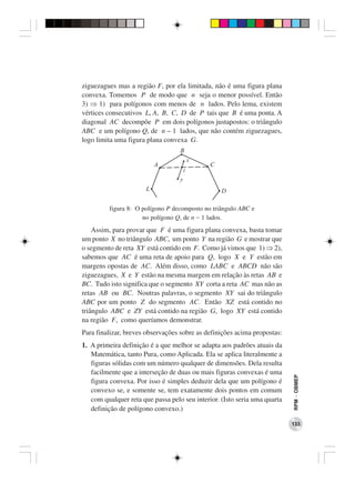 ziguezagues mas a região F, por ela limitada, não é uma figura plana
convexa. Tomemos P de modo que n seja o menor possível. Então
3) ⇒ 1) para polígonos com menos de n lados. Pelo lema, existem
vértices consecutivos L, A, B, C, D de P tais que B é uma ponta. A
diagonal AC decompõe P em dois polígonos justapostos: o triângulo
ABC e um polígono Q, de n – 1 lados, que não contém ziguezagues,
logo limita uma figura plana convexa G.




         figura 8: O polígono P decomposto no triângulo ABC e
                     no polígono Q, de n − 1 lados.
    Assim, para provar que F é uma figura plana convexa, basta tomar
um ponto X no triângulo ABC, um ponto Y na região G e mostrar que
o segmento de reta XY está contido em F. Como já vimos que 1) ⇒ 2),
sabemos que AC é uma reta de apoio para Q, logo X e Y estão em
margens opostas de AC. Além disso, como LABC e ABCD não são
ziguezagues, X e Y estão na mesma margem em relação às retas AB e
BC. Tudo isto significa que o segmento XY corta a reta AC mas não as
retas AB ou BC. Noutras palavras, o segmento XY sai do triângulo
ABC por um ponto Z do segmento AC. Então XZ está contido no
triângulo ABC e ZY está contido na região G, logo XY está contido
na região F, como queríamos demonstrar.
Para finalizar, breves observações sobre as definições acima propostas:
1. A primeira definição é a que melhor se adapta aos padrões atuais da
   Matemática, tanto Pura, como Aplicada. Ela se aplica literalmente a
   figuras sólidas com um número qualquer de dimensões. Dela resulta
   facilmente que a interseção de duas ou mais figuras convexas é uma
                                                                           RPM − OBMEP




   figura convexa. Por isso é simples deduzir dela que um polígono é
   convexo se, e somente se, tem exatamente dois pontos em comum
   com qualquer reta que passa pelo seu interior. (Isto seria uma quarta
   definição de polígono convexo.)

                                                                           133
 