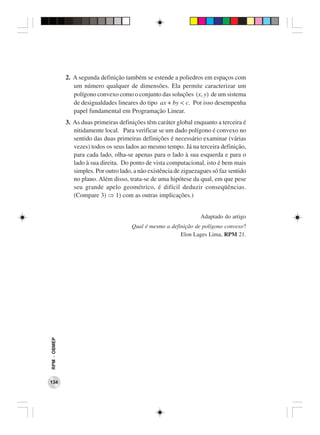 2. A segunda definição também se estende a poliedros em espaços com
                 um número qualquer de dimensões. Ela permite caracterizar um
                 polígono convexo como o conjunto das soluções (x, y) de um sistema
                 de desigualdades lineares do tipo ax + by < c. Por isso desempenha
                 papel fundamental em Programação Linear.
              3. As duas primeiras definições têm caráter global enquanto a terceira é
                 nitidamente local. Para verificar se um dado polígono é convexo no
                 sentido das duas primeiras definições é necessário examinar (várias
                 vezes) todos os seus lados ao mesmo tempo. Já na terceira definição,
                 para cada lado, olha-se apenas para o lado à sua esquerda e para o
                 lado à sua direita. Do ponto de vista computacional, isto é bem mais
                 simples. Por outro lado, a não existência de ziguezagues só faz sentido
                 no plano. Além disso, trata-se de uma hipótese da qual, em que pese
                 seu grande apelo geométrico, é difícil deduzir conseqüências.
                 (Compare 3) ⇒ 1) com as outras implicações.)


                                                                     Adaptado do artigo
                                         Qual é mesmo a definição de polígono convexo?
                                                            Elon Lages Lima, RPM 21.
RPM − OBMEP




134
 