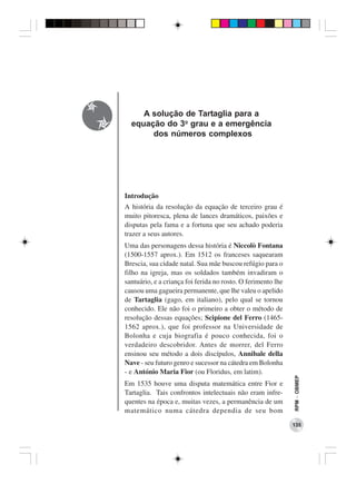 A solução de Tartaglia para a
  equação do 3o grau e a emergência
       dos números complexos




Introdução
A história da resolução da equação de terceiro grau é
muito pitoresca, plena de lances dramáticos, paixões e
disputas pela fama e a fortuna que seu achado poderia
trazer a seus autores.
Uma das personagens dessa história é Niccolò Fontana
(1500-1557 aprox.). Em 1512 os franceses saquearam
Brescia, sua cidade natal. Sua mãe buscou refúgio para o
filho na igreja, mas os soldados também invadiram o
santuário, e a criança foi ferida no rosto. O ferimento lhe
causou uma gagueira permanente, que lhe valeu o apelido
de Tartaglia (gago, em italiano), pelo qual se tornou
conhecido. Ele não foi o primeiro a obter o método de
resolução dessas equações; Scipione del Ferro (1465-
1562 aprox.), que foi professor na Universidade de
Bolonha e cuja biografia é pouco conhecida, foi o
verdadeiro descobridor. Antes de morrer, del Ferro
ensinou seu método a dois discípulos, Annibale della
Nave - seu futuro genro e sucessor na cátedra em Bolonha
- e António Maria Fior (ou Floridus, em latim).
                                                              RPM − OBMEP




Em 1535 houve uma disputa matemática entre Fior e
Tartaglia. Tais confrontos intelectuais não eram infre-
quentes na época e, muitas vezes, a permanência de um
matemático numa cátedra dependia de seu bom
                                                              135
 