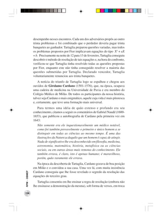 desempenho nesses encontros. Cada um dos adversários propôs ao outro
              trinta problemas e foi combinado que o perdedor deveria pagar trinta
              banquetes ao ganhador. Tartaglia preparou questões variadas, mas todos
              os problemas propostos por Fior implicavam equações do tipo X3 + aX
              = b. Precisamente na noite de 12 para 13 de fevereiro, Tartaglia conseguiu
              descobrir o método de resolução de tais equações e, na hora do confronto,
              verificou-se que Tartaglia tinha resolvido todas as questões propostas
              por Fior, enquanto este não tinha conseguido resolver a maioria das
              questões submetidas por Tartaglia. Declarado vencedor, Tartaglia
              voluntariamente renunciou aos trinta banquetes.
                  A notícia do triunfo de Tartaglia logo se espalhou e chegou aos
              ouvidos de Girolamo Cardano (1501-1576), que, na época, ocupava
              uma cadeira de medicina na Universidade de Pavia e era membro do
              Colégio Médico de Milão. De todos os participantes da nossa história,
              talvez seja Cardano o mais enigmático, aquele cuja vida é mais pitoresca
              e, certamente, que teve uma formação mais universal.
                 Para termos uma idéia de quão extenso e profundo era seu
              conhecimento, citamos a seguir os comentários de Gabriel Naudé (1600-
              1653), que publicou a autobiografia de Cardano pela primeira vez em
              1643:
                 Não somente era ele inquestionavelmente um médico notável,
                 como foi também provavelmente o primeiro e único homem a se
                 distinguir em todas as ciências ao mesmo tempo. É uma das
                 ilustrações da Natureza daquilo que um homem é capaz de atingir.
                 Nada de significativo lhe era desconhecido em filosofia, medicina,
                 astronomia, matemática, história, metafísica ou as ciências
                 sociais, ou em outras áreas mais remotas do conhecimento. Ele
                 também errava, é claro, isto é apenas humano; é maravilhoso,
                 porém, quão raramente ele errava.
                 Na época da descoberta de Tartaglia, Cardano gozava de boa posição
              em Milão e o convidou a sua casa. Uma vez lá, com muita insistência
RPM − OBMEP




              Cardano conseguiu que lhe fosse revelado o segredo da resolução das
              equações do terceiro grau.
                 Tartaglia consentiu em lhe ensinar a regra de resolução (embora não
              lhe ensinasse a demonstração da mesma), sob forma de versos, em troca

136
 