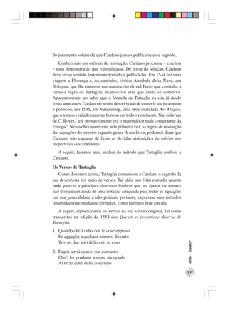 do juramento solene de que Cardano jamais publicaria esse segredo.
    Conhecendo um método de resolução, Cardano procurou − e achou
− uma demonstração que o justificasse. De posse da solução, Cardano
deve ter se sentido fortemente tentado a publicá-las. Em 1544 fez uma
viagem a Florença e, no caminho, visitou Annibale delia Nave, em
Bologna, que lhe mostrou um manuscrito de del Ferro que continha a
famosa regra de Tartaglia, manuscrito este que ainda se conserva.
Aparentemente, ao saber que a fórmula de Tartaglia existia já desde
trinta anos antes, Cardano se sentiu desobrigado de cumprir seu juramento
e publicou, em 1545, em Nuremberg, uma obra intitulada Ars Magna,
que o tornou verdadeiramente famoso em todo o continente. Nas palavras
de C. Boyer, “ele provavelmente era o matemático mais competente da
Europa”. Nessa obra aparecem, pela primeira vez, as regras de resolução
das equações do terceiro e quarto graus. A seu favor, podemos dizer que
Cardano não esquece de fazer as devidas atribuições de mérito aos
respectivos descobridores.
   A seguir, faremos uma análise do método que Tartaglia confiou a
Cardano.

Os Versos de Tartaglia
   Como dissemos acima, Tartaglia comunicou a Cardano o segredo da
sua descoberta por meio de versos. Tal idéia não é tão estranha quanto
pode parecer a princípio; devemos lembrar que, na época, os autores
não dispunham ainda de uma notação adequada para tratar as equações
em sua generalidade e não podiam, portanto, expressar seus métodos
resumidamente mediante fórmulas, como fazemos hoje em dia.
   A seguir, reproduzimos os versos na sua versão original, tal como
transcritos na edição de 1554 dos Quesiti et inventione diverse de
Tartaglia.
1. Quando che’l cubo con le cose appreso
   Se aggaglia a qualque número discreto
                                                                            RPM − OBMEP




   Trovati due altri differenti in esso

2. Depoi terrai questo por consueto
   Che’l lor produtto sempre sia eguale
   Al terzo cubo delle cose neto
                                                                            137
 
