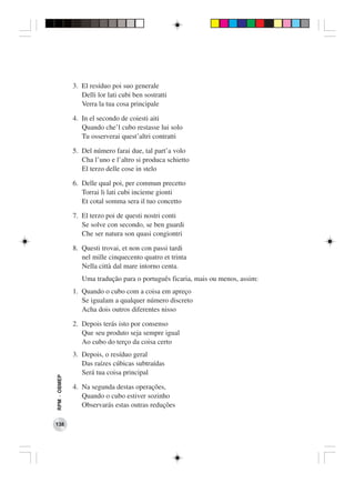 3. El resíduo poi suo generale
                 Delli lor lati cubi ben sostratti
                 Verra la tua cosa principale

              4. In el secondo de coiesti aiti
                 Quando che’l cubo restasse lui solo
                 Tu osserverai quest’altri contratti

              5. Del número farai due, tal part’a volo
                 Cha l’uno e l’altro si produca schietto
                 El terzo delle cose in stelo

              6. Delle qual poi, per commun precetto
                 Torrai li lati cubi incieme gionti
                 Et cotal somma sera il tuo concetto

              7. El terzo poi de questi nostri conti
                 Se solve con secondo, se ben guardi
                 Che ser natura son quasi congiontri

              8. Questi trovai, et non con passi tardi
                 nel mille cinquecento quatro et trinta
                 Nella città dal mare intorno centa.
                 Uma tradução para o português ficaria, mais ou menos, assim:
              1. Quando o cubo com a coisa em apreço
                 Se igualam a qualquer número discreto
                 Acha dois outros diferentes nisso

              2. Depois terás isto por consenso
                 Que seu produto seja sempre igual
                 Ao cubo do terço da coisa certo
              3. Depois, o resíduo geral
                 Das raízes cúbicas subtraídas
                 Será tua coisa principal
RPM − OBMEP




              4. Na segunda destas operações,
                 Quando o cubo estiver sozinho
                 Observarás estas outras reduções

138
 
