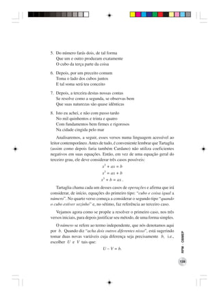 5. Do número farás dois, de tal forma
   Que um e outro produzam exatamente
   O cubo da terça parte da coisa

6. Depois, por um preceito comum
   Toma o lado dos cubos juntos
   E tal soma será teu conceito

7. Depois, a terceira destas nossas contas
   Se resolve como a segunda, se observas bem
   Que suas naturezas são quase idênticas

8. Isto eu achei, e não com passo tardo
   No mil quinhentos e trinta e quatro
   Com fundamentos bem firmes e rigorosos
   Na cidade cingida pelo mar
    Analisaremos, a seguir, esses versos numa linguagem acessível ao
leitor contemporâneo. Antes de tudo, é conveniente lembrar que Tartaglia
(assim como depois faria também Cardano) não utiliza coeficientes
negativos em suas equações. Então, em vez de uma equação geral do
terceiro grau, ele deve considerar três casos possíveis:
                              x3 + ax = b
                              x3 = ax + b
                             x3 + b = ax .
   Tartaglia chama cada um desses casos de operações e afirma que irá
considerar, de início, equações do primeiro tipo: “cubo e coisa igual a
número”. No quarto verso começa a considerar o segundo tipo “quando
o cubo estiver sozinho” e, no sétimo, faz referência ao terceiro caso.
   Vejamos agora como se propõe a resolver o primeiro caso, nos três
versos iniciais, para depois justificar seu método, de uma forma simples.
   O número se refere ao termo independente, que nós denotamos aqui
por b. Quando diz “acha dois outros diferentes nisso”, está sugerindo
                                                                            RPM − OBMEP




tomar duas novas variáveis cuja diferença seja precisamente b, i.e.,
escolher U e V tais que:
                              U − V = b.

                                                                            139
 