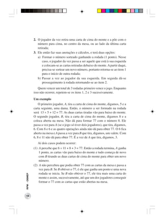 2. O jogador da vez retira uma carta de cima do monte e a põe com o
                 número para cima, no centro da mesa, ou ao lado da última carta
                 retirada;
              3. Ele então faz suas anotações e cálculos, e terá duas opções:
                 a) Formar o número sorteado ganhando a rodada (1 ponto). Nesse
                     caso, o jogador da vez passa a ser aquele que está à sua esquerda
                     e colocam-se as cartas retiradas debaixo do monte. A partir daqui,
                     precisa-se sortear um novo número, portanto retorna-se ao item 1
                     para o início de outra rodada;
                 b) Passar a vez ao jogador da sua esquerda. Em seguida dá-se
                     prosseguimento à rodada retornando-se ao item 2.
                 Quem vencer um total de 3 rodadas primeiro vence o jogo. Enquanto
              isso não ocorrer, repetem-se os itens 1, 2 e 3 sucessivamente.

              Um exemplo
                  O primeiro jogador, A, tira a carta de cima do monte, digamos, 5 e a
              carta seguinte, uma dama. Então, o número a ser formado na rodada
              será 13 × 5 + 12 = 77. As duas cartas tiradas vão para baixo do monte.
              O segundo jogador, B, tira a carta de cima do monte, digamos 8 e a
              coloca aberta na mesa. Não dá para formar 77 com o número 8. Ele
              passa a vez para A (se o jogo só tiver dois jogadores), que tira, digamos,
              6. Com 8 e 6 e as quatro operações ainda não dá para obter 77. O 6 fica
              aberto na mesa e A passa a vez para B que tira, digamos, um valete. Com
              6, 8 e 11 não dá para obter 77. É a vez de A que tira, digamos, 3.
                 Aí dois casos podem ocorrer:
              (1) A percebe que 6 × 11 + 8 + 3 = 77. Então a rodada termina, A ganha
                  1 ponto, as cartas vão para baixo do monte e tudo começa de novo
                  com B tirando as duas cartas de cima do monte para obter um novo
                  número.
              (2) A não percebeu que podia obter 77 com as cartas da mesa e passa a
                  vez para B. Se B obtiver o 77, é ele que ganha um ponto e uma nova
                  rodada se inicia. Se B não obtiver o 77, ele tira mais uma carta do
RPM − OBMEP




                  monte e assim, sucessivamente, até que um dos jogadores conseguir
                  formar o 77 com as cartas que estão abertas na mesa.



 14
 
