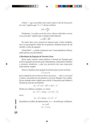 A frase “... que seu produto seja sempre igual a cubo da terça parte
              da coisa” significa que U e V devem verificar:
                                                    a
                                            UV = ( )3 .
                                                    3
                 Finalmente, “o resíduo geral das raízes cúbicas subtraídas será tua
              coisa principal” significa que a solução estará dada por
                                            x = 3U − 3V .
                Os outros dois casos carecem de interesse para o leitor moderno,
              uma vez que podemos reduzi-los ao primeiro, mudando termos de um
              membro a outro da equação.
                 A frase final “... a cidade cingida pelo mar” é uma referência a Veneza,
              onde realizou suas descobertas.

              A Resolução da Equação do Terceiro Grau
                  Nesta seção veremos como justificar a fórmula de Tartaglia para
              resolver equações do terceiro grau. Naturalmente, utilizaremos métodos
              e notações modernos, o que nos permitirá dar uma exposição
              relativamente simples.
                 Vamos considerar uma equação do terceiro grau escrita na forma:
                                             x3 + ax = b.
              para compará-la com a primeira destas operações . . . cubo e coisa igual
              a número, discutida nos três primeiros versos de Tartaglia. Na verdade,
              há um caminho muito simples para achá-la. Comecemos por lembrar a
              fórmula do cubo de um binômio:
                                  (u − v)3 = u3 − 3u2v + 3uv2 − v3.
              Pondo em evidência o produto uv, temos:
                                 (u − v)3 = −3uv(u − v) + (u3 − v3),
              isto é,
                                  (u − v)3 + 3uv(u − v) = u3 − v3 .
RPM − OBMEP




              Se podemos escolher, de alguma forma, u e v de modo que verifiquem:
                                              uv = a/3
                                             u − v3 = b,
                                              3



140
 