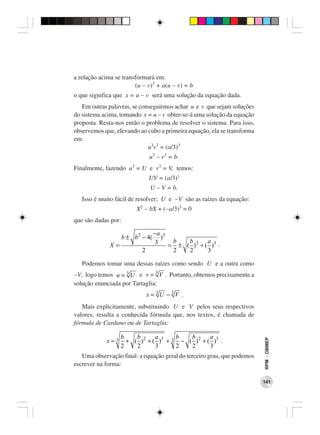 a relação acima se transformará em:
                        (u − v)3 + a(u − v) = b
o que significa que x = u − v será uma solução da equação dada.
   Em outras palavras, se conseguirmos achar u e v que sejam soluções
do sistema acima, tomando x = u − v obter-se-á uma solução da equação
proposta. Resta-nos então o problema de resolver o sistema. Para isso,
observemos que, elevando ao cubo a primeira equação, ela se transforma
em:
                             u3v3 = (a/3)3
                                  u3 − v3 = b.
Finalmente, fazendo u3 = U e v3 = V, temos:
                                 UV = (a/3)3
                                  U − V = b.
   Isso é muito fácil de resolver; U e −V são as raízes da equação:
                          X2 − bX + (−a/3)3 = 0
que são dadas por:

                                    −a 3
                     b ± b 2 − 4(      )
                                     3    b   b       a
              X=                         = ± ( ) 2 + ( )3 .
                             2            2   2       3

   Podemos tomar uma dessas raízes como sendo U e a outra como
−V, logo temos u = 3 U e v = 3 V . Portanto, obtemos precisamente a
solução enunciada por Tartaglia:
                                 x = 3U − 3V .
   Mais explicitamente, substituindo U e V pelos seus respectivos
valores, resulta a conhecida fórmula que, nos textos, é chamada de
fórmula de Cardano ou de Tartaglia:

                   b    b       a      b   b       a
            x=3      + ( ) 2 + ( )3 + 3 − ( ) 2 + ( )3 .
                                                                         RPM − OBMEP




                   2    2       3      2   2       3
   Uma observação final: a equação geral do terceiro grau, que podemos
escrever na forma:

                                                                         141
 