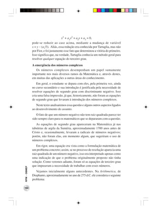x3 + a1x2 + a2x + a3 = 0,
              pode-se reduzir ao caso acima, mediante a mudança de variável
              x = y − (a1/3). Aliás, essa redução era conhecida por Tartaglia, mas não
              por Fior, e foi justamente esse fato que determinou a vitória do primeiro.
              Isso significa que, na verdade, Tartaglia conhecia um método geral para
              resolver qualquer equação do terceiro grau.

              A emergência dos números complexos
                Os números complexos desempenham um papel sumamente
              importante nos mais diversos ramos da Matemática e, através destes,
              em muitas das aplicações a outras áreas do conhecimento.
                  Em geral, o estudante se depara com eles, pela primeira vez, ainda
              no curso secundário e sua introdução é justificada pela necessidade de
              resolver equações de segundo grau com discriminante negativo. Isso
              cria uma falsa impressão, já que, historicamente, não foram as equações
              de segundo grau que levaram à introdução dos números complexos.
                 Neste texto analisaremos essa questão e alguns outros aspectos ligados
              ao desenvolvimento do assunto.
                 O fato de que um número negativo não tem raiz quadrada parece ter
              sido sempre claro para os matemáticos que se depararam com a questão.
                 As equações de segundo grau apareceram na Matemática já nas
              tabuletas de argila da Suméria, aproximadamente 1700 anos antes de
              Cristo e, ocasionalmente, levaram a radicais de números negativos;
              porém, não foram elas, em momento algum, que sugeriram o uso de
              números complexos.
                  Em rigor, uma equação era vista como a formulação matemática de
              um problema concreto; assim, se no processo de resolução aparecia uma
              raiz quadrada de um número negativo, isso era interpretado apenas como
              uma indicação de que o problema originalmente proposto não tinha
              solução. Como veremos adiante, foram só as equações de terceiro grau
              que impuseram a necessidade de trabalhar com esses números.
RPM − OBMEP




                 Vejamos inicialmente alguns antecedentes. Na Arithmetica, de
              Diophanto, aproximadamente no ano de 275 d.C. ele considera o seguinte
              problema:

142
 