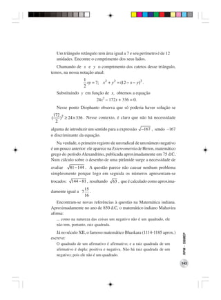 Um triângulo retângulo tem área igual a 7 e seu perímetro é de 12
   unidades. Encontre o comprimento dos seus lados.
   Chamando de x e y o comprimento dos catetos desse triângulo,
temos, na nossa notação atual:
                   1
                     xy = 7; x 2 + y 2 = (12 − x − y ) 2 .
                   2
   Substituindo y em função de x, obtemos a equação
                           24x2 – 172x + 336 = 0.
   Nesse ponto Diophanto observa que só poderia haver solução se
 172 2
(   ) ≥ 24 × 336 . Nesse contexto, é claro que não há necessidade
  2
alguma de introduzir um sentido para a expressão        −167 , sendo −167
o discriminante da equação.
   Na verdade, o primeiro registro de um radical de um número negativo
é um pouco anterior: ele aparece na Estereometria de Heron, matemático
grego do período Alexandrino, publicada aproximadamente em 75 d.C.
Num cálculo sobre o desenho de uma pirâmide surge a necessidade de
avaliar  81 − 144 . A questão parece não causar nenhum problema
simplesmente porque logo em seguida os números apresentam-se
trocados:   144 − 81 , resultando    63 , que é calculado como aproxima-
                    15
damente igual a 7      .
                    16
    Encontram-se novas referências à questão na Matemática indiana.
Aproximadamente no ano de 850 d.C, o matemático indiano Mahavira
afirma:
   ... como na natureza das coisas um negativo não é um quadrado, ele
   não tem, portanto, raiz quadrada.
   Já no século XII, o famoso matemático Bhaskara (1114-1185 aprox.)
                                                                            RPM − OBMEP




escreve:
   O quadrado de um afirmativo é afirmativo; e a raiz quadrada de um
   afirmativo é dupla: positiva e negativa. Não há raiz quadrada de um
   negativo; pois ele não é um quadrado.

                                                                            143
 