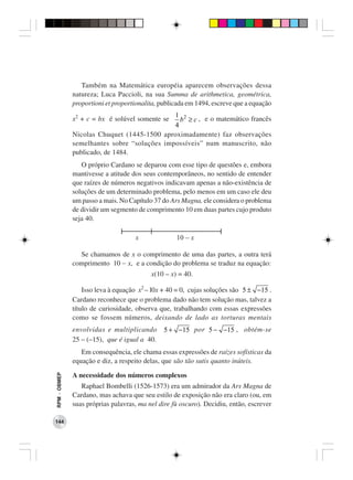 Também na Matemática européia aparecem observações dessa
              natureza; Luca Paccioli, na sua Summa de arithmetica, geométrica,
              proportioni et proportionalita, publicada em 1494, escreve que a equação
                                             1 2
              x2 + c = bx é solúvel somente se b ≥ c , e o matemático francês
                                             4
              Nicolas Chuquet (1445-1500 aproximadamente) faz observações
              semelhantes sobre “soluções impossíveis” num manuscrito, não
              publicado, de 1484.
                 O próprio Cardano se deparou com esse tipo de questões e, embora
              mantivesse a atitude dos seus contemporâneos, no sentido de entender
              que raízes de números negativos indicavam apenas a não-existência de
              soluções de um determinado problema, pelo menos em um caso ele deu
              um passo a mais. No Capítulo 37 do Ars Magna, ele considera o problema
              de dividir um segmento de comprimento 10 em duas partes cujo produto
              seja 40.




                Se chamamos de x o comprimento de uma das partes, a outra terá
              comprimento 10 − x, e a condição do problema se traduz na equação:
                                          x(10 – x) = 40.

                  Isso leva à equação x2 – l0x + 40 = 0, cujas soluções são 5 ± −15 .
              Cardano reconhece que o problema dado não tem solução mas, talvez a
              título de curiosidade, observa que, trabalhando com essas expressões
              como se fossem números, deixando de lado as torturas mentais
              envolvidas e multiplicando       5 + −15 por 5 − −15 , obtém-se
              25 – (–15), que é igual a 40.
                 Em consequência, ele chama essas expressões de raízes sofísticas da
              equação e diz, a respeito delas, que são tão sutis quanto inúteis.
RPM − OBMEP




              A necessidade dos números complexos
                 Raphael Bombelli (1526-1573) era um admirador da Ars Magna de
              Cardano, mas achava que seu estilo de exposição não era claro (ou, em
              suas próprias palavras, ma nel dire fù oscuro). Decidiu, então, escrever

144
 