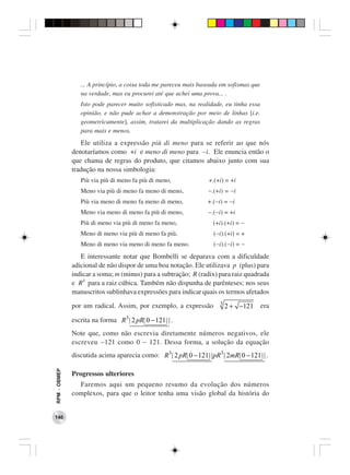 ... A princípio, a coisa toda me pareceu mais baseada em sofismas que
                 na verdade, mas eu procurei até que achei uma prova... .
                 Isto pode parecer muito sofisticado mas, na realidade, eu tinha essa
                 opinião, e não pude achar a demonstração por meio de linhas [i.e.
                 geometricamente], assim, tratarei da multiplicação dando as regras
                 para mais e menos.
                 Ele utiliza a expressão più di meno para se referir ao que nós
              denotaríamos como +i e meno di meno para −i. Ele enuncia então o
              que chama de regras do produto, que citamos abaixo junto com sua
              tradução na nossa simbologia:
                 Più via più di meno fa più di meno,                +.(+i) = +i
                 Meno via più di meno fa meno di meno,              −.(+i) = −i
                 Più via meno di meno fa meno di meno,              +.(−i) = −i
                 Meno via meno di meno fa più di meno,              −.(−i) = +i
                 Più di meno via più di meno fa meno,                 (+i).(+i) = −
                 Meno di meno via più di meno fa più,                 (−i).(+i) = +
                 Meno di meno via meno di meno fa meno.               (−i).(−i) = −
                 E interessante notar que Bombelli se deparava com a dificuldade
              adicional de não dispor de uma boa notação. Ele utilizava p (plus) para
              indicar a soma; m (minus) para a subtração; R (radix) para raiz quadrada
              e R3 para a raiz cúbica. Também não dispunha de parênteses; nos seus
              manuscritos sublinhava expressões para indicar quais os termos afetados
                                                                         3
              por um radical. Assim, por exemplo, a expressão                2 + −121    era

              escrita na forma R3 | 2 pR| 0 − 121 | | .
              Note que, como não escrevia diretamente números negativos, ele
              escreveu −121 como 0 − 121. Dessa forma, a solução da equação
              discutida acima aparecia como: R3 | 2 pR| 0 − 121 | | pR3 | 2mR| 0 − 121 | | .
RPM − OBMEP




              Progressos ulteriores
                Faremos aqui um pequeno resumo da evolução dos números
              complexos, para que o leitor tenha uma visão global da história do


146
 