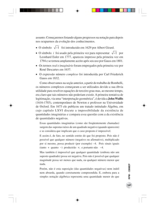assunto. Começaremos listando alguns progressos na notação para depois
nos ocuparmos da evolução dos conhecimentos.

• O símbolo      −1 foi introduzido em 1629 por Albert Girard.
• O símbolo i foi usado pela primeira vez para representar −1 por
  Leonhard Euler em 1777, apareceu impresso pela primeira vez em
  1794 e se tornou amplamente aceito após seu uso por Gauss em 1801.
• Os termos real e imaginário foram empregados pela primeira vez por
  René Descartes em 1637.
• O expressão número complexo foi introduzida por Carl Friederich
  Gauss em 1832.
    Como observamos na seção anterior, a partir do trabalho de Bombelli,
os números complexos começaram a ser utilizados devido a sua óbvia
utilidade para resolver equações de terceiro grau mas, ao mesmo tempo,
era claro que tais números não poderiam existir. A primeira tentativa de
legitimação, via uma “interpretação geométrica”, é devida a John Wallis
(1616-1703), contemporâneo de Newton e professor na Universidade
de Oxford. Em 1673 ele publicou um tratado intitulado Álgebra, em
cujo capítulo LXVI discute a impossibilidade da existência de
quantidades imaginárias e compara essa questão com a da existência
de quantidades negativas.
   Essas quantidades imaginárias (como são freqüentemente chamadas)
   surgem das supostas raízes de um quadrado negativo (quando aparecem)
   e se considera que implicam que o caso proposto é impossível.
   E assim é, de fato, no sentido estrito do que foi proposto. Pois não é
   possível que qualquer número (negativo ou afirmativo), multiplicado
   por si mesmo, possa produzir (por exemplo) −4. Pois sinais iguais
   (tanto + quanto −) produzirão +; e portanto não −4.
   Mas também é impossível que qualquer quantidade (embora não um
   suposto quadrado) possa ser negativa. Pois não é possível que qualquer
   magnitude possa ser menos que nada, ou qualquer número menor que
   nada.
                                                                            RPM − OBMEP




   Porém, não é esta suposição (das quantidades negativas) nem inútil
   nem absurda, quando corretamente compreendida. E, embora para a
   simples notação algébrica representa uma quantidade menor do que


                                                                            147
 