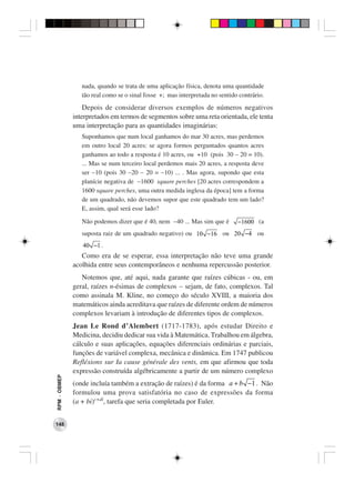nada, quando se trata de uma aplicação física, denota uma quantidade
                 tão real como se o sinal fosse +; mas interpretada no sentido contrário.
                  Depois de considerar diversos exemplos de números negativos
              interpretados em termos de segmentos sobre uma reta orientada, ele tenta
              uma interpretação para as quantidades imaginárias:
                 Suponhamos que num local ganhamos do mar 30 acres, mas perdemos
                 em outro local 20 acres: se agora formos perguntados quantos acres
                 ganhamos ao todo a resposta é 10 acres, ou +10 (pois 30 − 20 = 10).
                 ... Mas se num terceiro local perdemos mais 20 acres, a resposta deve
                 ser −10 (pois 30 −20 − 20 = −10) ... . Mas agora, supondo que esta
                 planície negativa de −1600 square perches [20 acres correspondem a
                 1600 square perches, uma outra medida inglesa da época] tem a forma
                 de um quadrado, não devemos supor que este quadrado tem um lado?
                 E, assim, qual será esse lado?

                 Não podemos dizer que é 40, nem −40 ... Mas sim que é        −1600 (a
                 suposta raiz de um quadrado negativo) ou 10 −16 ou 20 −4 ou
                 40 −1 .
                 Como era de se esperar, essa interpretação não teve uma grande
              acolhida entre seus contemporâneos e nenhuma repercussão posterior.
                 Notemos que, até aqui, nada garante que raízes cúbicas - ou, em
              geral, raízes n-ésimas de complexos − sejam, de fato, complexos. Tal
              como assinala M. Kline, no começo do século XVIII, a maioria dos
              matemáticos ainda acreditava que raízes de diferente ordem de números
              complexos levariam à introdução de diferentes tipos de complexos.
              Jean Le Rond d’Alembert (1717-1783), após estudar Direito e
              Medicina, decidiu dedicar sua vida à Matemática. Trabalhou em álgebra,
              cálculo e suas aplicações, equações diferenciais ordinárias e parciais,
              funções de variável complexa, mecânica e dinâmica. Em 1747 publicou
              Refléxions sur Ia cause générale des vents, em que afirmou que toda
              expressão construída algébricamente a partir de um número complexo
RPM − OBMEP




              (onde incluía também a extração de raízes) é da forma a + b −1 . Não
              formulou uma prova satisfatória no caso de expressões da forma
              (a + bi)c+di, tarefa que seria completada por Euler.


148
 