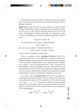 D’Alembert foi amigo de Voltaire e colaborou com diversos artigos
para a Enciclopédie, mas manteve nessa um discreto silêncio sobre os
números complexos.
Roger Cotes (1682-1716) foi um jovem professor no famoso Trinity
College de Cambridge e, após sua prematura morte, dele disse Newton:
Se Cotes tivesse vivido, teríamos aprendido alguma coisa. Em 1714 ele
obteve um importante resultado, relacionado com a obtenção de raízes
n-ésimas da unidade que, na notação moderna, poderíamos explicitar
como:
                         loge(cosφ + isenφ) = iφ.
   Isso poderia ter levado à famosa “relação de Euler”:
                            cosφ + isenφ = eiφ.
que, por sua vez, implica a “fórmula de De Moivre”:
                 (cosφ + isenφ)n = cos(nφ) + isen(nφ)
o que resolveria o problema de achar raízes.
    Porém, o caminho foi outro. Abraham De Moivre (1667-1754)
nasceu na França, mas viveu na Inglaterra a partir dos dezoito anos.
Estudou Matemática sozinho, após ler os Principia de Newton, chegando
a se tornar membro da Royal Society e das academias de Paris e Berlim.
Seu trabalho versou fundamentalmente sobre trigonometria,
probabilidade e cálculo de anuidades. Em 1722, utilizando fatos que já
havia publicado em 1707, ele obteve um resultado que implicou a fórmula
que leva seu nome, embora tenha se limitado a casos particulares e nunca
tenha chegado a enunciar ou demonstrar a fórmula no caso geral.
   Essa tarefa coube a Leonhard Euler (1707-1783), considerado o
mais prolífico matemático de todos os tempos. Numa carta endereçada
a Jean Bernoulli, datada de 18 de outubro de 1740, ele afirma que
y = 2 cosφ e y = eix + e−ix eram ambas soluções da mesma equação
diferencial (o que reconheceu através do desenvolvimento em série das
soluções) e que, portanto, deviam ser iguais. Publicou esse resultado em
                                                                           RPM − OBMEP




1743; explicitamente:
                         eiφ + e −iφ          eiφ − e −iφ
               cos φ =               e senφ =             .
                             2                    2i

                                                                           149
 