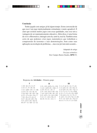 Conclusão
     Tenho jogado com amigos já há algum tempo. Estou convencido de
  que esse é um jogo intelectualmente estimulante e muito agradável. É
  claro que existem muitos jogos com essas qualidades, mas esse tem a
  vantagem de ser matematicamente educativo. Além disso, é uma forma
  de viver a Matemática, interagir com ela, senti-la, tocá-la. Também estou
  certo de que podemos criar jogos matemáticos que trabalhem a
  compreensão de teoremas e suas demonstrações, bem como suas
  aplicações na resolução de problemas..., mas esse já é um outro assunto...

                                                                        Adaptado do artigo
                                                                Um jogo aritmético
                                               Eric Campos Bastos Guedes, RPM 55.




                    ____________________________________
   Respostas das Atividades − Primeiro grupo
             I                               II                                III
 1. 10 − (6 + 3 + 1) + 5         2. 9 − {14 ÷ [(19 + 3) ÷ 11]}    2. 1 = 5 −[( 11 + 3) ÷ 7 + 2]
 2. 11 + 1 − 9 − (8 ÷ 8)         3. {11 − [(19 + 9) ÷ 14]} ÷ 3    3. 2 = [(5 + 3) − (11 −7)] ÷ 2
 3. 11 − [(20 − 15) × 3 − 10]    4. 19 − 9 + 11 − 14 − 3          4. 4 = [(5 + 3) ÷ (11 − 7)] × 2
 4. (11 + 3) − 12 + 18 −12       5. 9 − {14 − [(11 + 19) ÷ 3]}    5. 2 × 3 × 5 × 7 × 11 = 2310
 5. (4 + 16) ÷ 10 − (25 − 24)    7. 14 ÷ {[(3 + 19) − 9] − 11}    6. 11 × 7 × 5 × (3 + 2) = 1925
 6. 17 − 17 + (14 − 13) × 7      8. 9 − [(11 × 3) ÷ (14 + 19)]    7. 0 = [(11 + 3) − 2 × 7] ÷ 5
 7. (9 − 9) + ( 5 × 4) + 2       9. 11 × 3 − (14 + 19) + 9        8. [(11 − 3) × (5 + 7)] ÷ 2 = 48
 8. (7 − 6) + [3 −(10 ÷ 5)]     10. 19 − 9 + 11 − 14 + 3          9. 5 − {3 − [(11 −2) − 7]} = 4
 9. 5 − [(11 + 21) ÷ 8] + 6                                      10. 11 × 7 × 5 × 3 − 2 = 1153
10. (17 − 1) ÷ [(6 − 2) ÷ 2]
                                                                                                     RPM − OBMEP




                                                                                                     15
 