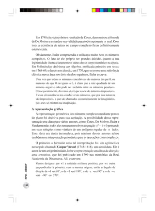 Em 1748 ele redescobriu o resultado de Cotes, demonstrou a fórmula
              de De Moivre e estendeu sua validade para todo exponente n real. Com
              isso, a existência de raízes no campo complexo ficou definitivamente
              estabelecida.
                 Obviamente, Euler compreendia e utilizava muito bem os números
              complexos. O fato de ele próprio ter grandes dúvidas quanto a sua
              legitimidade ilustra claramente o status desse corpo numérico na época.
              Em Vollstándige Anleitung zur Algebra, publicada primeiro em russo,
              em 1768-69, e depois em alemão, em 1770, que se tornou uma referência
              clássica nessa área nos dois séculos seguintes, Euler escreve:
                 Uma vez que todos os números concebíveis são maiores do que 0, ou
                 menores do que 0 ou iguais a 0, é claro que a raiz quadrada de um
                 número negativo não pode ser incluída entre os números possíveis.
                 Consequentemente, devemos dizer que esses são números impossíveis.
                 E essa circunstância nos conduz a tais números, que por sua natureza
                 são impossíveis, e que são chamados costumeiramente de imaginários,
                 pois eles só existem na imaginação.

              A representação gráfica
                 A representação geométrica dos números complexos mediante pontos
              do plano foi decisiva para sua aceitação. A possibilidade dessa repre-
              sentação era clara para vários autores, como Cotes, De Moivre, Euler e
              Vandermonde; todos eles tentaram resolver a equação xn − 1 = 0 pensando
              em suas soluções como vértices de um polígono regular de n lados.
              Essa ideia era ainda incompleta, pois nenhum desses autores achou
              também uma interpretação geométrica para as operações com complexos.
                 O primeiro a formular uma tal interpretação foi um agrimensor
              norueguês chamado Caspar Wessel (1745-1818), um autodidata. Ele é
              autor de um artigo intitulado Sobre a representação analítica da direção:
              uma tentativa, que foi publicado em 1799 nas memórias da Real
              Academia da Dinamarca. Ali, escreveu:
                 Vamos designar por +1 a unidade retilínea positiva, por +∈ outra
RPM − OBMEP




                 perpendicular à primeira, com a mesma origem; então o ângulo de
                 direção de +1 será 0°, o de −1 será 180°, o de ∈ será 90° e o de −∈
                 será −90° ou 270°.


150
 